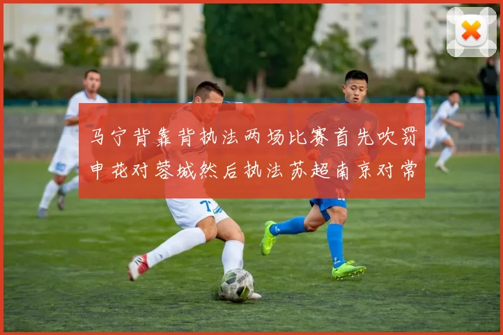 马宁背靠背执法两场比赛首先吹罚申花对蓉城然后执法苏超南京对常州