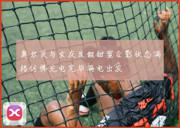 奥尔莫与女友度假甜蜜合影状态满格仿佛充电完毕满电出发