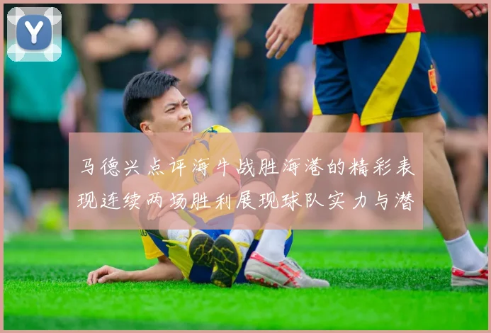 马德兴点评海牛战胜海港的精彩表现连续两场胜利展现球队实力与潜力