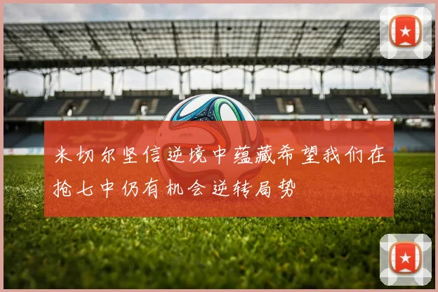 米切尔坚信逆境中蕴藏希望我们在抢七中仍有机会逆转局势