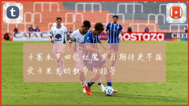 卡塞米罗回忆红魔岁月期待更早接受卡里克的教导与指导