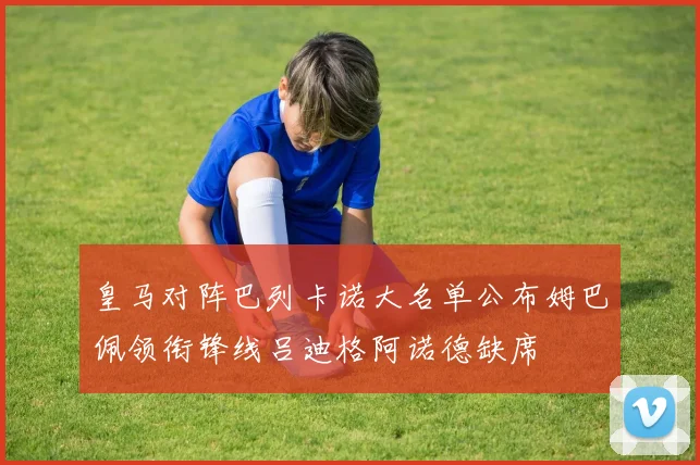 皇马对阵巴列卡诺大名单公布姆巴佩领衔锋线吕迪格阿诺德缺席
