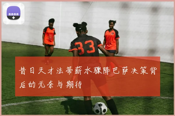 昔日天才法蒂薪水骤降巴萨决策背后的无奈与期待