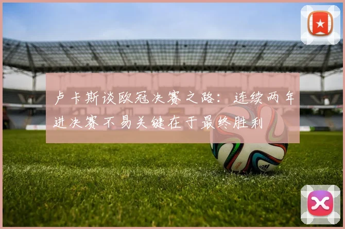 卢卡斯谈欧冠决赛之路：连续两年进决赛不易关键在于最终胜利