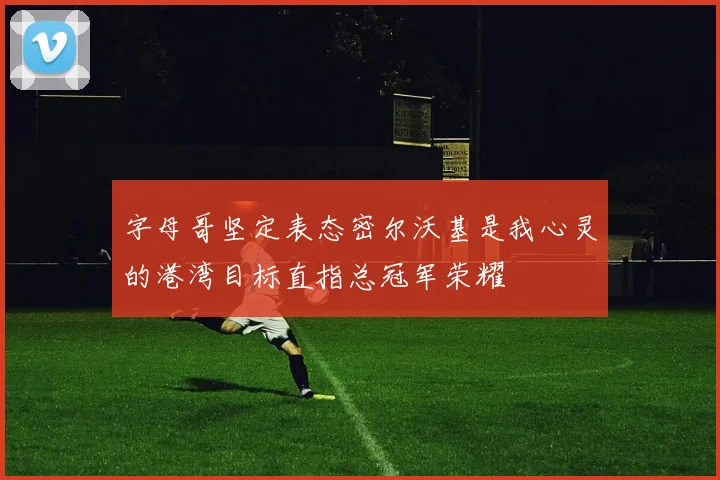 字母哥坚定表态密尔沃基是我心灵的港湾目标直指总冠军荣耀