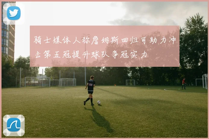骑士媒体人称詹姆斯回归可助力冲击第五冠提升球队争冠实力