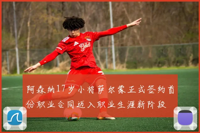 阿森纳17岁小将萨尔蒙正式签约首份职业合同迈入职业生涯新阶段