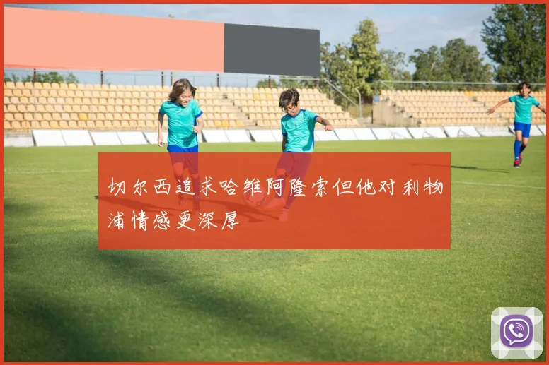 切尔西追求哈维阿隆索但他对利物浦情感更深厚