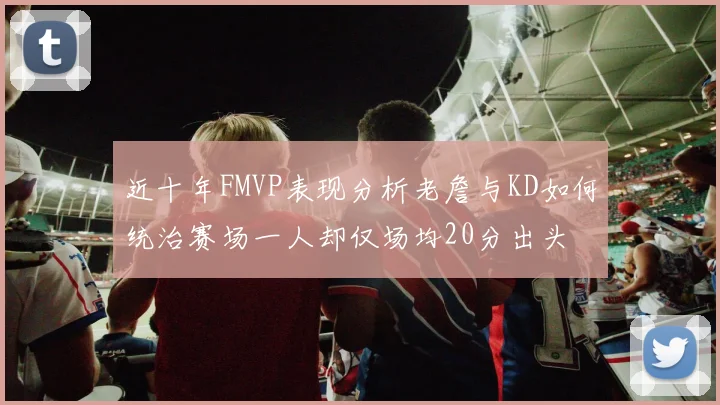 近十年FMVP表现分析老詹与KD如何统治赛场一人却仅场均20分出头
