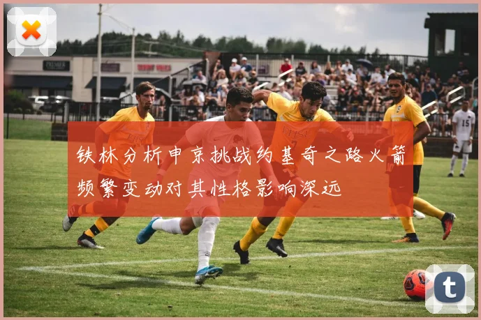 铁林分析申京挑战约基奇之路火箭频繁变动对其性格影响深远