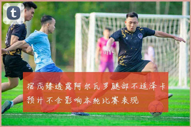 宿茂臻透露阿尔瓦罗腿部不适泽卡预计不会影响本轮比赛表现