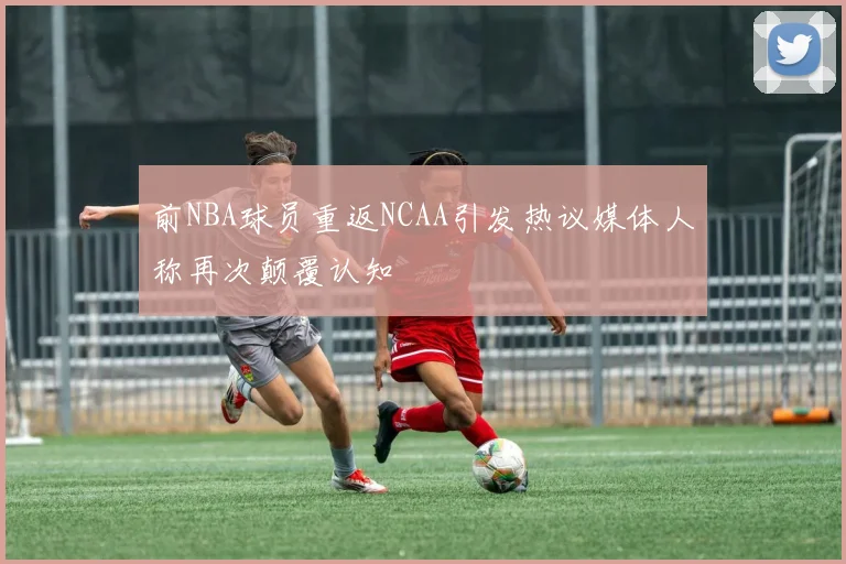前NBA球员重返NCAA引发热议媒体人称再次颠覆认知