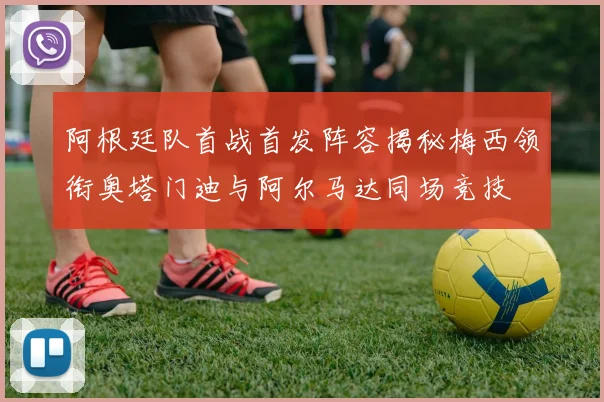 阿根廷队首战首发阵容揭秘梅西领衔奥塔门迪与阿尔马达同场竞技